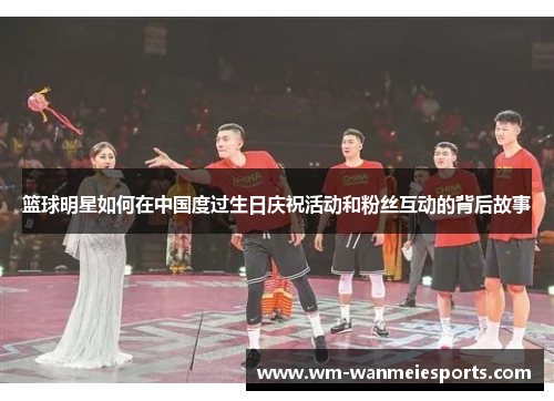 篮球明星如何在中国度过生日庆祝活动和粉丝互动的背后故事